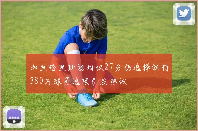 加里哈里斯场均仅27分仍选择执行380万球员选项引发热议