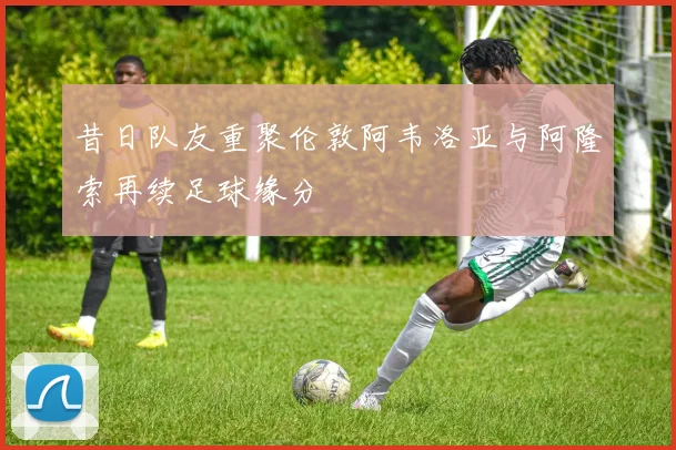 昔日队友重聚伦敦阿韦洛亚与阿隆索再续足球缘分