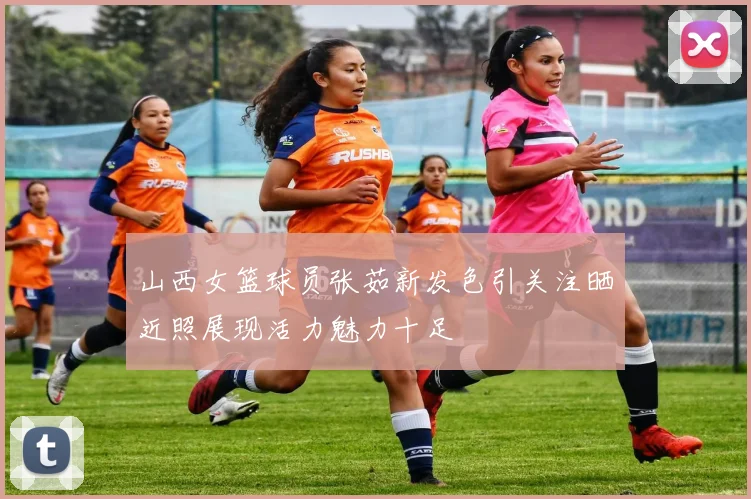 山西女篮球员张茹新发色引关注晒近照展现活力魅力十足
