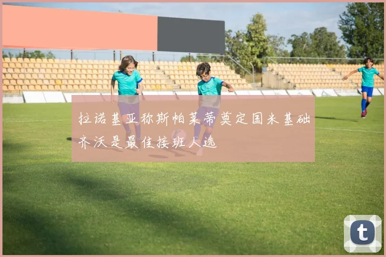 拉诺基亚称斯帕莱蒂奠定国米基础齐沃是最佳接班人选
