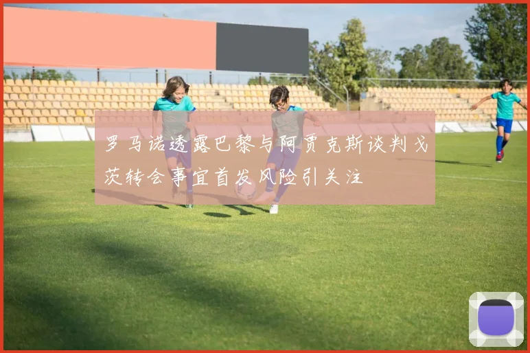 罗马诺透露巴黎与阿贾克斯谈判戈茨转会事宜首发风险引关注