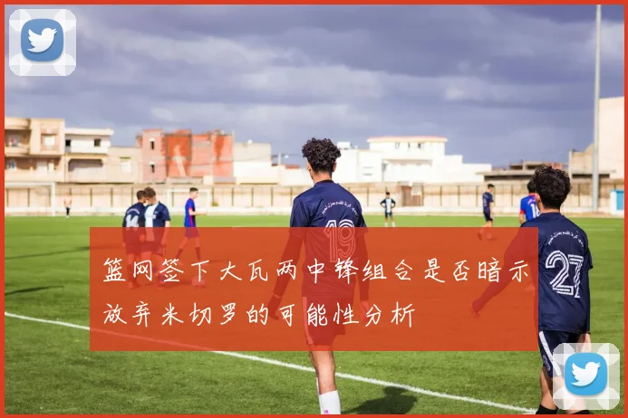 篮网签下大瓦两中锋组合是否暗示放弃米切罗的可能性分析