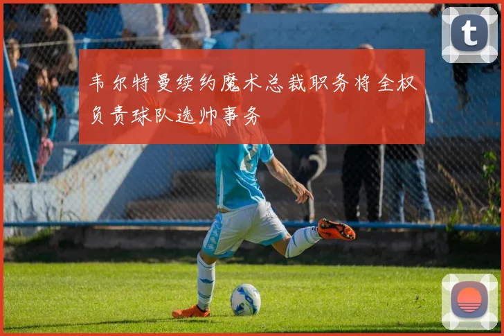 韦尔特曼续约魔术总裁职务将全权负责球队选帅事务