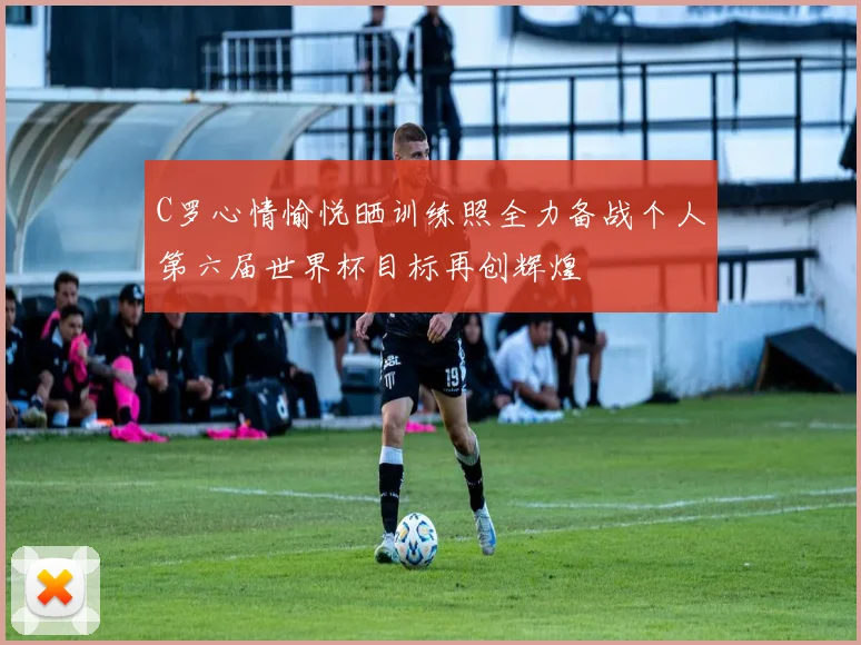 C罗心情愉悦晒训练照全力备战个人第六届世界杯目标再创辉煌
