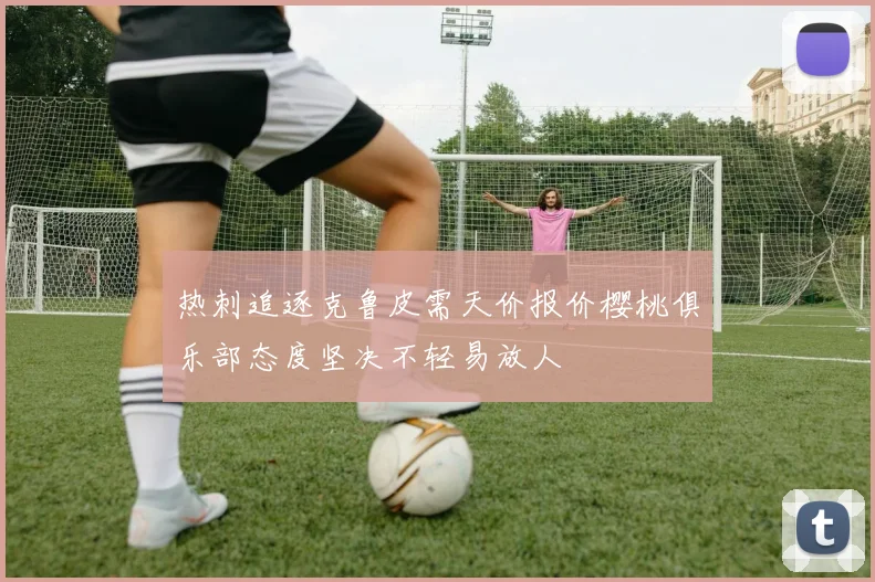 热刺追逐克鲁皮需天价报价樱桃俱乐部态度坚决不轻易放人