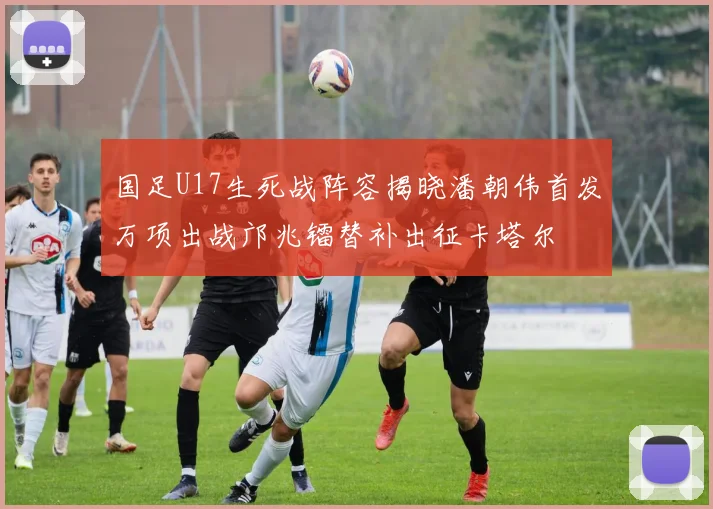 国足U17生死战阵容揭晓潘朝伟首发万项出战邝兆镭替补出征卡塔尔