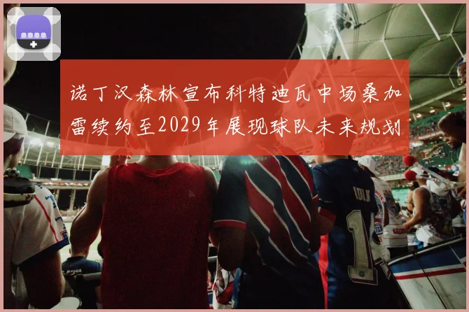 诺丁汉森林宣布科特迪瓦中场桑加雷续约至2029年展现球队未来规划