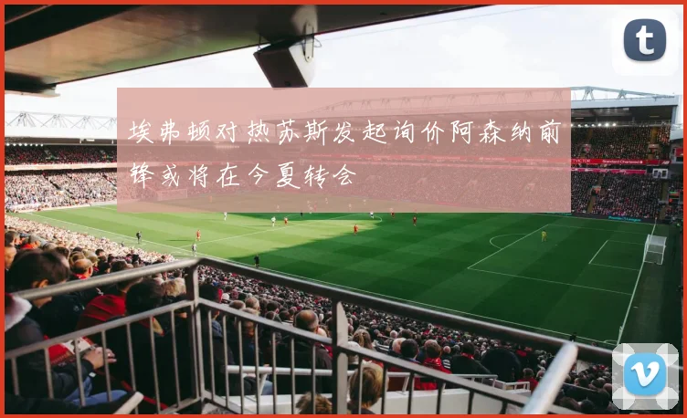 埃弗顿对热苏斯发起询价阿森纳前锋或将在今夏转会