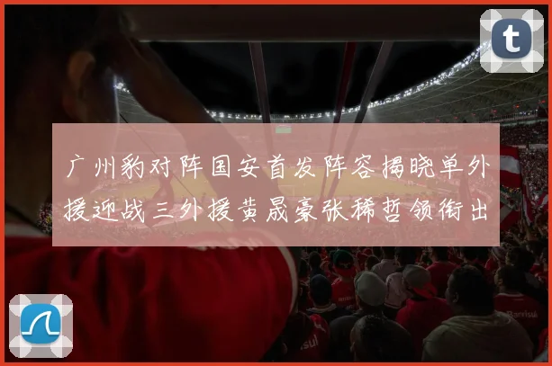 广州豹对阵国安首发阵容揭晓单外援迎战三外援黄晟豪张稀哲领衔出战