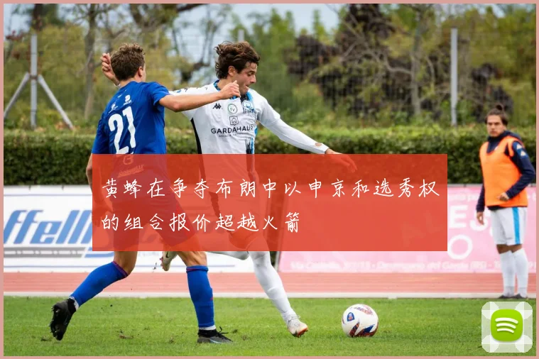 黄蜂在争夺布朗中以申京和选秀权的组合报价超越火箭
