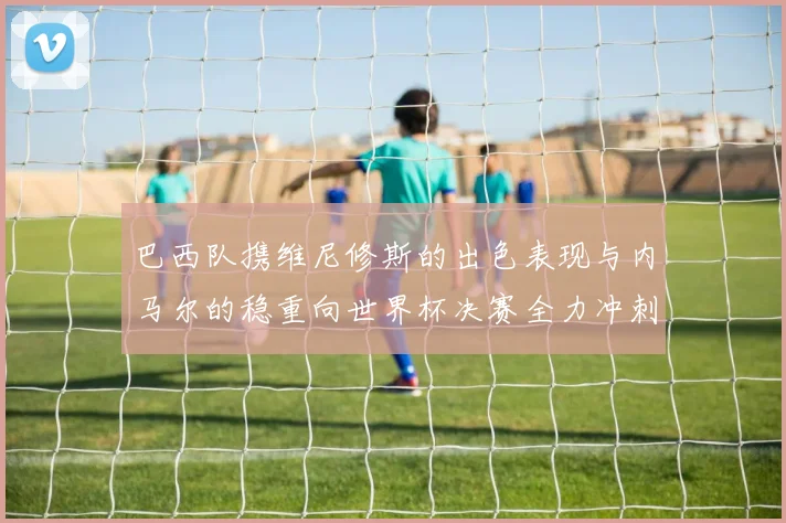 巴西队携维尼修斯的出色表现与内马尔的稳重向世界杯决赛全力冲刺
