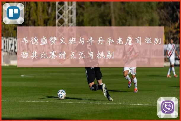 韦德盛赞文班与乔丹和老詹同级别称其比赛特点无可挑剔