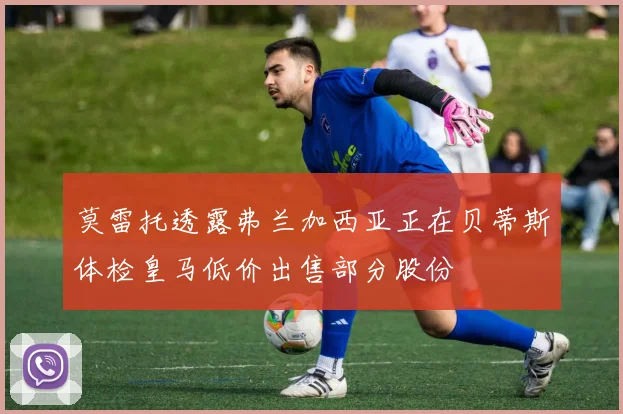 莫雷托透露弗兰加西亚正在贝蒂斯体检皇马低价出售部分股份