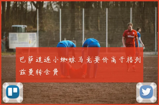 巴萨追逐小蜘蛛马竞要价高于格列兹曼转会费