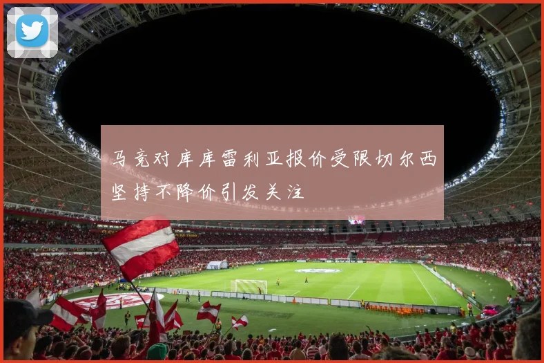 马竞对库库雷利亚报价受限切尔西坚持不降价引发关注