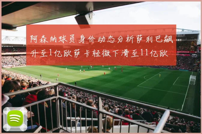 阿森纳球员身价动态分析萨利巴飙升至1亿欧萨卡轻微下滑至11亿欧