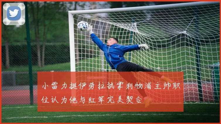 小雷力挺伊劳拉执掌利物浦主帅职位认为他与红军完美契合