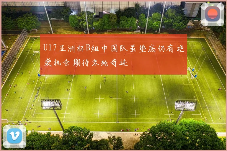 U17亚洲杯B组中国队虽垫底仍有逆袭机会期待末轮奇迹