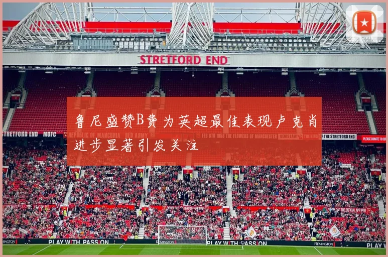 鲁尼盛赞B费为英超最佳表现卢克肖进步显著引发关注