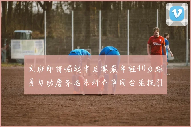 文班即将崛起季后赛最年轻40分球员与幼詹齐名东科乔华同台竞技引关注
