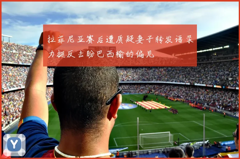 拉菲尼亚赛后遭质疑妻子转发语录力挺反击盼巴西输的偏见