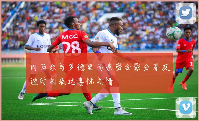 内马尔与罗德里戈亲密合影分享友谊时刻表达喜悦之情