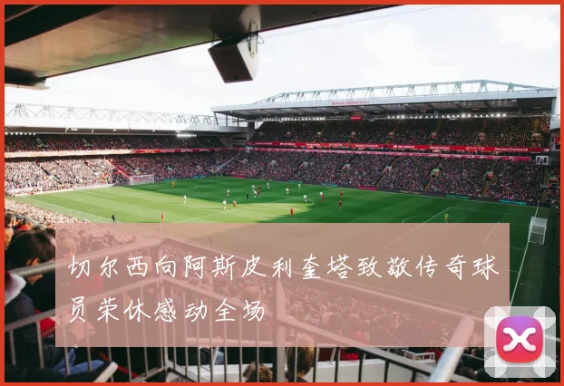 切尔西向阿斯皮利奎塔致敬传奇球员荣休感动全场