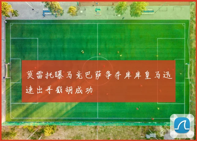 莫雷托曝马竞巴萨争夺库库皇马迅速出手截胡成功