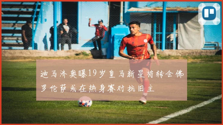 迪马济奥曝19岁皇马新星将转会佛罗伦萨或在热身赛对抗旧主