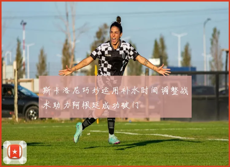 斯卡洛尼巧妙运用补水时间调整战术助力阿根廷成功破门