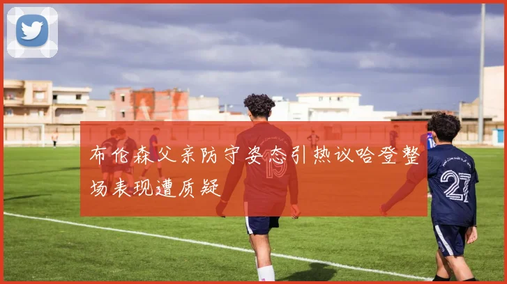 布伦森父亲防守姿态引热议哈登整场表现遭质疑